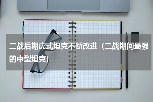 二战后期虎式坦克不断改进（二战期间最强的中型坦克）