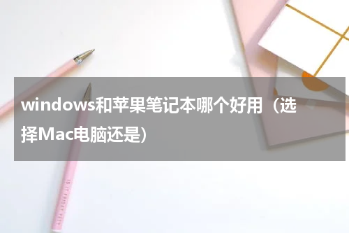 windows和苹果笔记本哪个好用（选择Mac电脑还是）