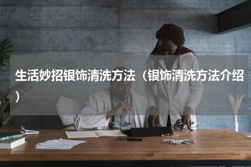 生活妙招银饰清洗方法（银饰清洗方法介绍）
