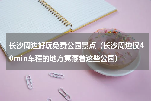 长沙周边好玩免费公园景点（长沙周边仅40min车程的地方竟藏着这些公园）