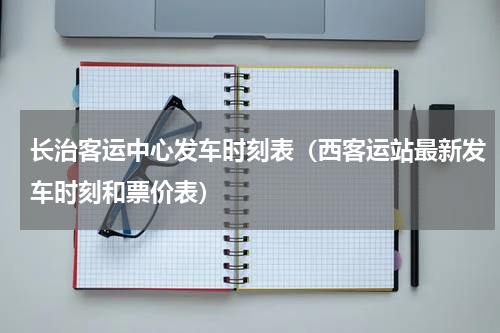 长治客运中心发车时刻表（西客运站最新发车时刻和票价表）