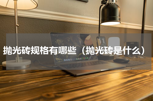 抛光砖规格有哪些（抛光砖是什么）