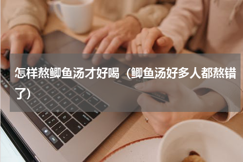 怎样熬鲫鱼汤才好喝（鲫鱼汤好多人都熬错了）