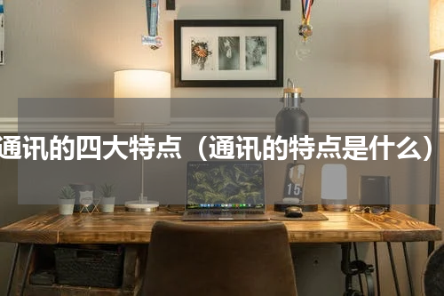 通讯的四大特点（通讯的特点是什么）