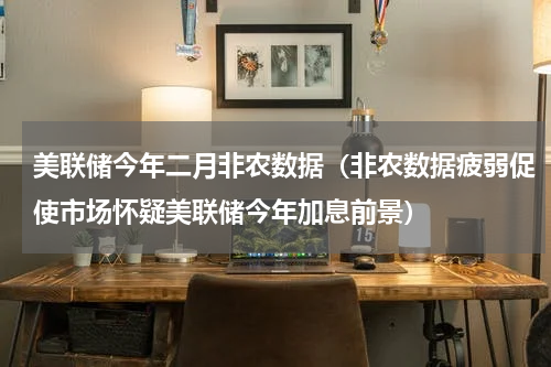 美联储今年二月非农数据（非农数据疲弱促使市场怀疑美联储今年加息前景）