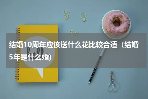 结婚10周年应该送什么花比较合适（结婚5年是什么婚）
