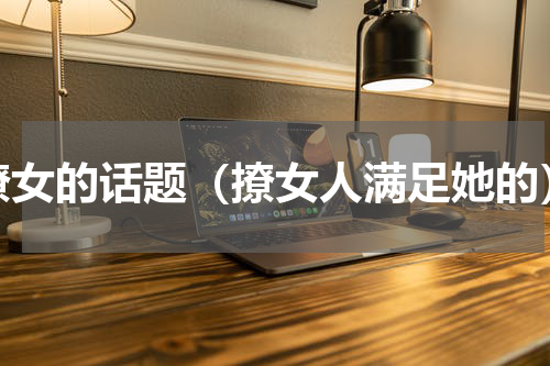 撩女的话题（撩女人满足她的）