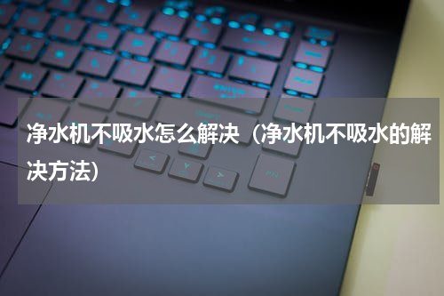 净水机不吸水怎么解决（净水机不吸水的解决方法）
