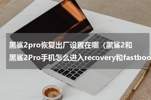 黑鲨2pro恢复出厂设置在哪（黑鲨2和黑鲨2Pro手机怎么进入recovery和fastboot模式）