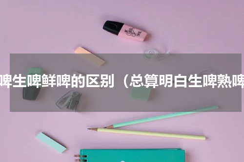 干啤生啤鲜啤的区别（总算明白生啤熟啤）