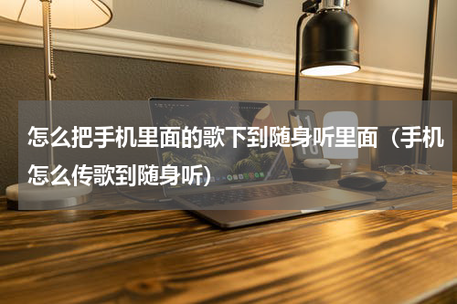 怎么把手机里面的歌下到随身听里面（手机怎么传歌到随身听）