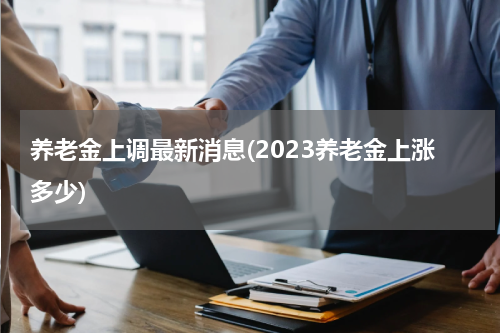 养老金上调最新消息(2023养老金上涨多少)