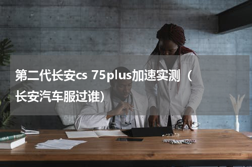 第二代长安cs 75plus加速实测（长安汽车服过谁）