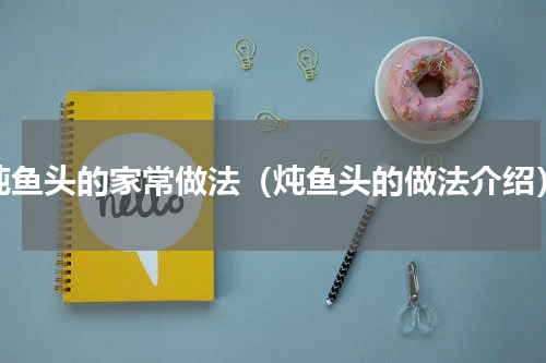 炖鱼头的家常做法（炖鱼头的做法介绍）