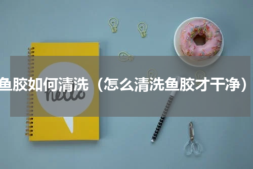 鱼胶如何清洗（怎么清洗鱼胶才干净）