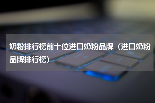 奶粉排行榜前十位进口奶粉品牌（进口奶粉品牌排行榜）