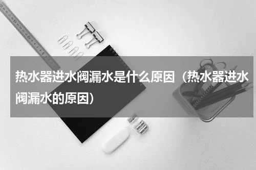热水器进水阀漏水是什么原因（热水器进水阀漏水的原因）