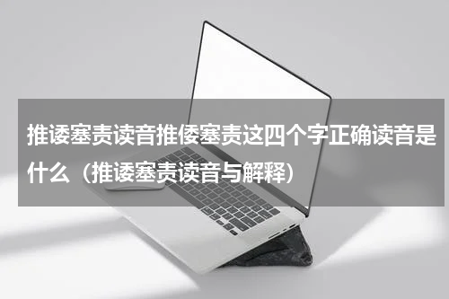 推诿塞责读音推倭塞责这四个字正确读音是什么（推诿塞责读音与解释）