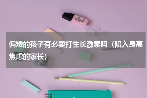 偏矮的孩子有必要打生长激素吗（陷入身高焦虑的家长）