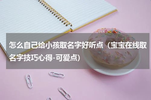 怎么自己给小孩取名字好听点（宝宝在线取名字技巧心得-可爱点）