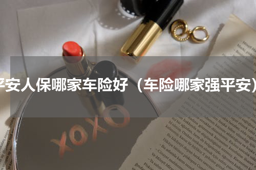 平安人保哪家车险好（车险哪家强平安）