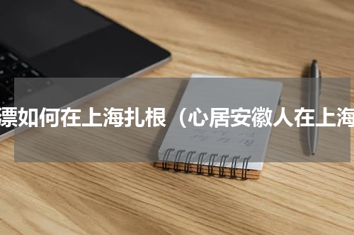 沪漂如何在上海扎根（心居安徽人在上海）