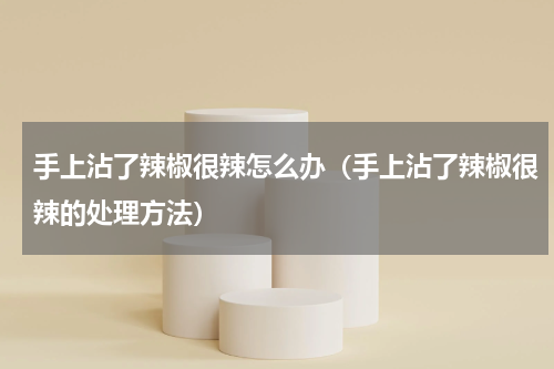 手上沾了辣椒很辣怎么办（手上沾了辣椒很辣的处理方法）