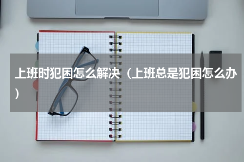 上班时犯困怎么解决（上班总是犯困怎么办）