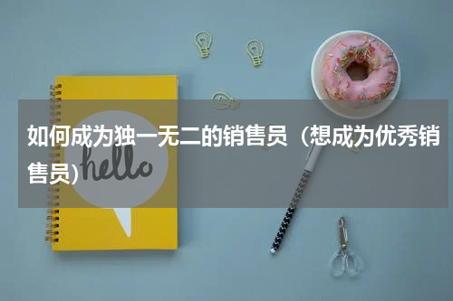 如何成为独一无二的销售员（想成为优秀销售员）