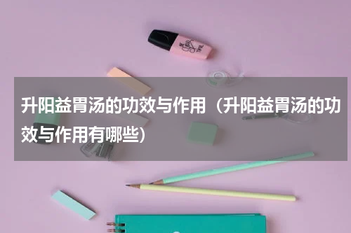 升阳益胃汤的功效与作用（升阳益胃汤的功效与作用有哪些）