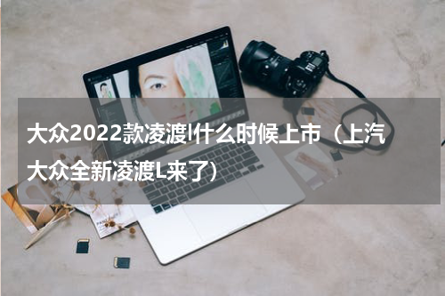 大众2022款凌渡l什么时候上市（上汽大众全新凌渡L来了）