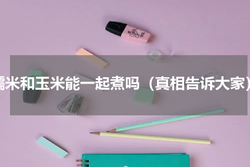 糯米和玉米能一起煮吗（真相告诉大家）