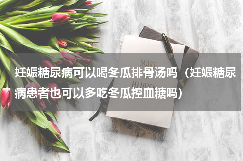妊娠糖尿病可以喝冬瓜排骨汤吗（妊娠糖尿病患者也可以多吃冬瓜控血糖吗）