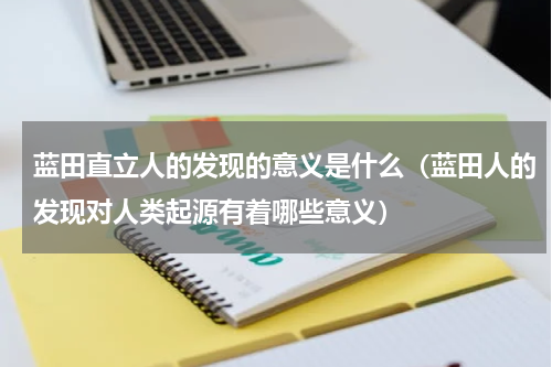 蓝田直立人的发现的意义是什么（蓝田人的发现对人类起源有着哪些意义）