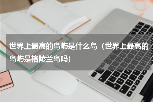世界上最高的岛屿是什么岛（世界上最高的岛屿是格陵兰岛吗）