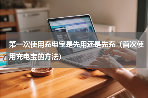 第一次使用充电宝是先用还是先充（首次使用充电宝的方法）