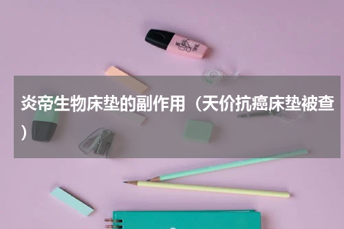 炎帝生物床垫的副作用（天价抗癌床垫被查）