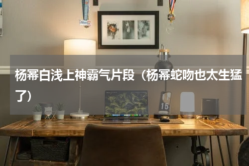 杨幂白浅上神霸气片段（杨幂蛇吻也太生猛了）