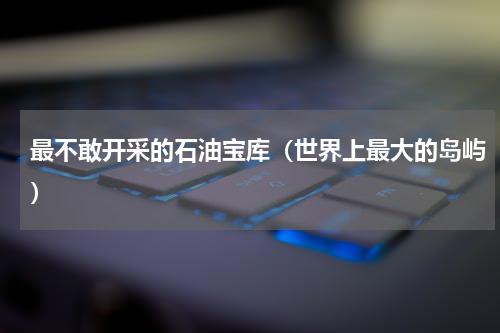 最不敢开采的石油宝库（世界上最大的岛屿）