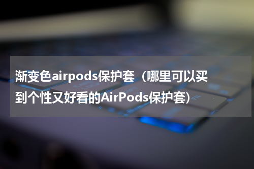 渐变色airpods保护套（哪里可以买到个性又好看的AirPods保护套）
