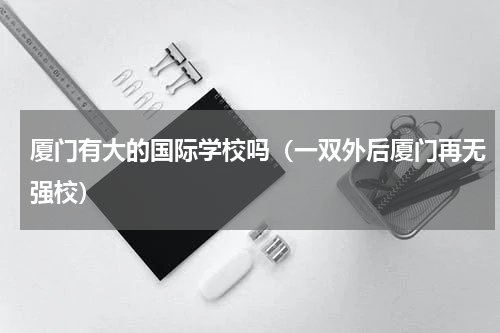 厦门有大的国际学校吗（一双外后厦门再无强校）