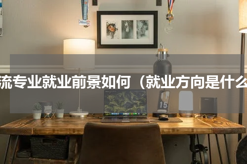 物流专业就业前景如何（就业方向是什么）