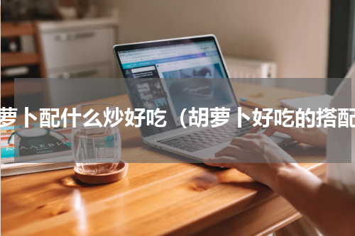 胡萝卜配什么炒好吃（胡萝卜好吃的搭配）