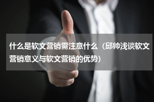 什么是软文营销需注意什么（邱帅浅谈软文营销意义与软文营销的优势）