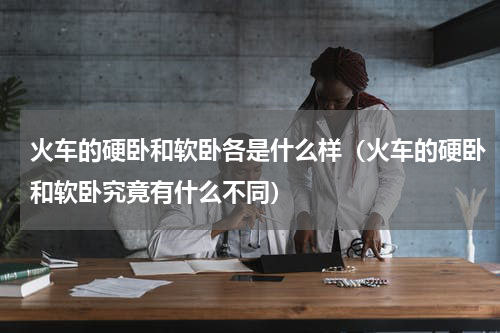 火车的硬卧和软卧各是什么样（火车的硬卧和软卧究竟有什么不同）