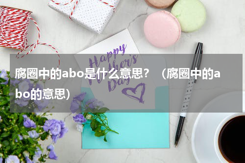 腐圈中的abo是什么意思？（腐圈中的abo的意思）