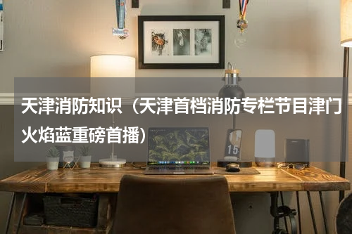 天津消防知识（天津首档消防专栏节目津门火焰蓝重磅首播）