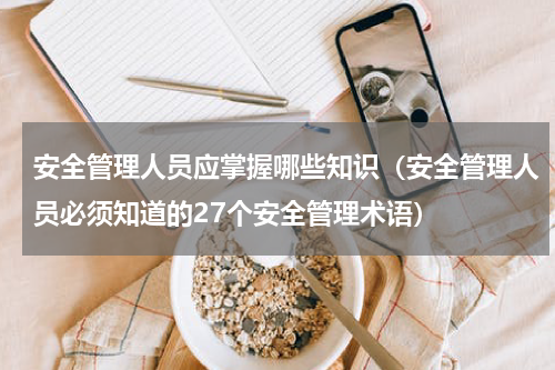 安全管理人员应掌握哪些知识（安全管理人员必须知道的27个安全管理术语）