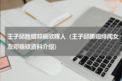 王子邱胜翊邓丽欣媒人（王子邱勝翊绯闻女友邓丽欣资料介绍）