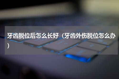 牙齿脱位后怎么长好（牙齿外伤脱位怎么办）